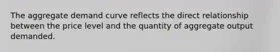 The aggregate demand curve reflects the direct relationship between the price level and the quantity of aggregate output demanded.