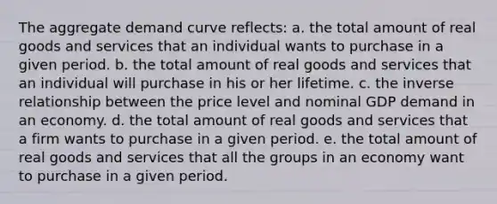 The aggregate demand curve reflects: a. the total amount of real goods and services that an individual wants to purchase in a given period. b. the total amount of real goods and services that an individual will purchase in his or her lifetime. c. the inverse relationship between the price level and nominal GDP demand in an economy. d. the total amount of real goods and services that a firm wants to purchase in a given period. e. the total amount of real goods and services that all the groups in an economy want to purchase in a given period.