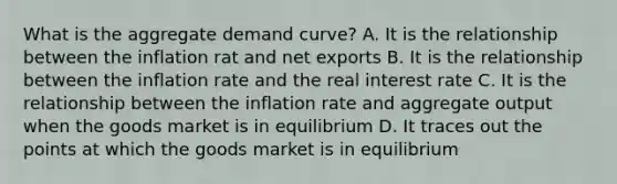 What is the aggregate demand curve? A. It is the relationship between the inflation rat and net exports B. It is the relationship between the inflation rate and the real interest rate C. It is the relationship between the inflation rate and aggregate output when the goods market is in equilibrium D. It traces out the points at which the goods market is in equilibrium