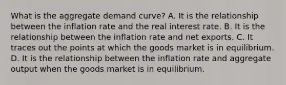 What is the aggregate demand​ curve? A. It is the relationship between the inflation rate and the real interest rate. B. It is the relationship between the inflation rate and net exports. C. It traces out the points at which the goods market is in equilibrium. D. It is the relationship between the inflation rate and aggregate output when the goods market is in equilibrium.