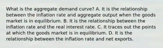 What is the aggregate demand​ curve? A. It is the relationship between the inflation rate and aggregate output when the goods market is in equilibrium. B. It is the relationship between the inflation rate and the real interest rate. C. It traces out the points at which the goods market is in equilibrium. D. It is the relationship between the inflation rate and net exports.