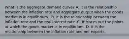 What is the aggregate demand​ curve? A. It is the relationship between the inflation rate and aggregate output when the goods market is in equilibrium. .B. It is the relationship between the inflation rate and the real interest rate. C. It traces out the points at which the goods market is in equilibrium. D. It is the relationship between the inflation rate and net exports.