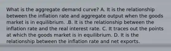 What is the aggregate demand​ curve? A. It is the relationship between the inflation rate and aggregate output when the goods market is in equilibrium. .B. It is the relationship between the inflation rate and the real interest rate. C. It traces out the points at which the goods market is in equilibrium. D. It is the relationship between the inflation rate and net exports.