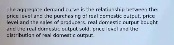 The aggregate demand curve is the relationship between the: price level and the purchasing of real domestic output. price level and the sales of producers. real domestic output bought and the real domestic output sold. price level and the distribution of real domestic output.