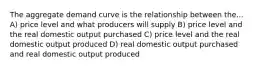 The aggregate demand curve is the relationship between the... A) price level and what producers will supply B) price level and the real domestic output purchased C) price level and the real domestic output produced D) real domestic output purchased and real domestic output produced