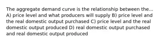 The aggregate demand curve is the relationship between the... A) price level and what producers will supply B) price level and the real domestic output purchased C) price level and the real domestic output produced D) real domestic output purchased and real domestic output produced