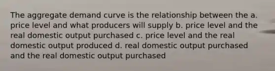 The aggregate demand curve is the relationship between the a. price level and what producers will supply b. price level and the real domestic output purchased c. price level and the real domestic output produced d. real domestic output purchased and the real domestic output purchased