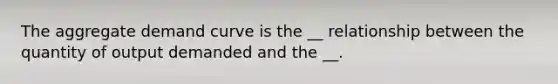 The aggregate demand curve is the __ relationship between the quantity of output demanded and the __.