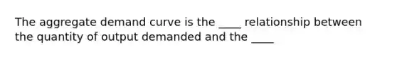 The aggregate demand curve is the ____ relationship between the quantity of output demanded and the ____