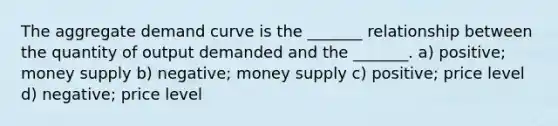 The aggregate demand curve is the _______ relationship between the quantity of output demanded and the _______. a) positive; money supply b) negative; money supply c) positive; price level d) negative; price level