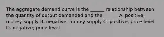 The aggregate demand curve is the ______ relationship between the quantity of output demanded and the ______ A. positive; money supply B. negative; money supply C. positive; price level D. negative; price level