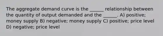 The aggregate demand curve is the ______ relationship between the quantity of output demanded and the ______. A) positive; money supply B) negative; money supply C) positive; price level D) negative; price level