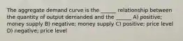 The aggregate demand curve is the ______ relationship between the quantity of output demanded and the ______ A) positive; money supply B) negative; money supply C) positive; price level D) negative; price level