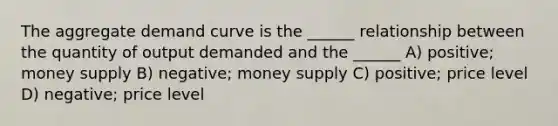 The aggregate demand curve is the ______ relationship between the quantity of output demanded and the ______ A) positive; money supply B) negative; money supply C) positive; price level D) negative; price level