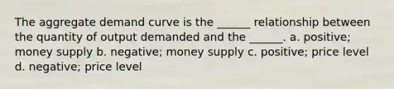 The aggregate demand curve is the ______ relationship between the quantity of output demanded and the ______. a. positive; money supply b. negative; money supply c. positive; price level d. negative; price level