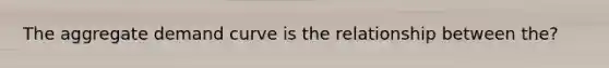 The aggregate demand curve is the relationship between the?