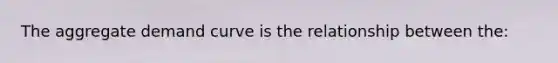 The aggregate demand curve is the relationship between the: