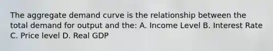 The aggregate demand curve is the relationship between the total demand for output and the: A. Income Level B. Interest Rate C. Price level D. Real GDP