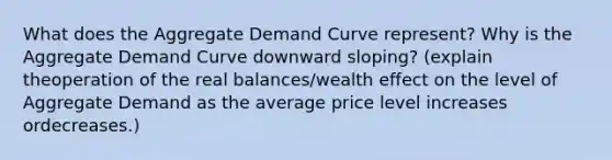 What does the Aggregate Demand Curve represent? Why is the Aggregate Demand Curve downward sloping? (explain theoperation of the real balances/wealth effect on the level of Aggregate Demand as the average price level increases ordecreases.)