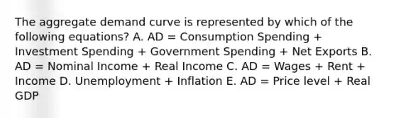 The aggregate demand curve is represented by which of the following equations? A. AD = Consumption Spending + Investment Spending + Government Spending + Net Exports B. AD = Nominal Income + Real Income C. AD = Wages + Rent + Income D. Unemployment + Inflation E. AD = Price level + Real GDP