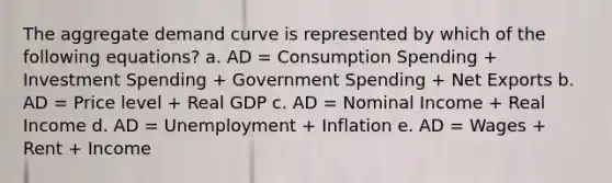 The aggregate demand curve is represented by which of the following equations? a. AD = Consumption Spending + Investment Spending + Government Spending + Net Exports b. AD = Price level + Real GDP c. AD = Nominal Income + Real Income d. AD = Unemployment + Inflation e. AD = Wages + Rent + Income