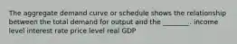 The aggregate demand curve or schedule shows the relationship between the total demand for output and the ________. income level interest rate price level real GDP