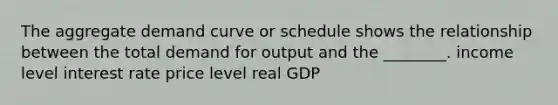 The aggregate demand curve or schedule shows the relationship between the total demand for output and the ________. income level interest rate price level real GDP