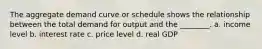 The aggregate demand curve or schedule shows the relationship between the total demand for output and the ________. a. income level b. interest rate c. price level d. real GDP