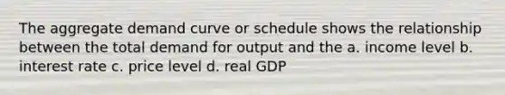 The aggregate demand curve or schedule shows the relationship between the total demand for output and the a. income level b. interest rate c. price level d. real GDP