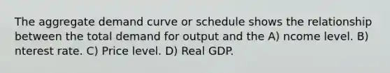 The aggregate demand curve or schedule shows the relationship between the total demand for output and the A) ncome level. B) nterest rate. C) Price level. D) Real GDP.