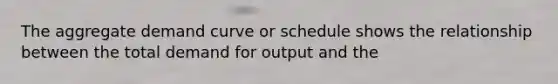 The aggregate demand curve or schedule shows the relationship between the total demand for output and the