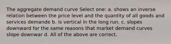 The aggregate demand curve Select one: a. shows an inverse relation between the price level and the quantity of all goods and services demande b. is vertical in the long run. c. slopes downward for the same reasons that market demand curves slope downwar d. All of the above are correct.