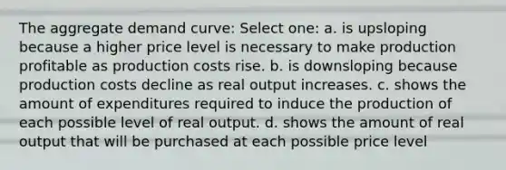 The aggregate demand curve: Select one: a. is upsloping because a higher price level is necessary to make production profitable as production costs rise. b. is downsloping because production costs decline as real output increases. c. shows the amount of expenditures required to induce the production of each possible level of real output. d. shows the amount of real output that will be purchased at each possible price level