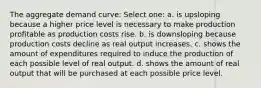 The aggregate demand curve: Select one: a. is upsloping because a higher price level is necessary to make production profitable as production costs rise. b. is downsloping because production costs decline as real output increases. c. shows the amount of expenditures required to induce the production of each possible level of real output. d. shows the amount of real output that will be purchased at each possible price level.