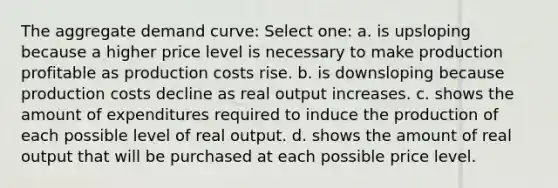 The aggregate demand curve: Select one: a. is upsloping because a higher price level is necessary to make production profitable as production costs rise. b. is downsloping because production costs decline as real output increases. c. shows the amount of expenditures required to induce the production of each possible level of real output. d. shows the amount of real output that will be purchased at each possible price level.