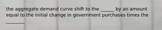 the aggregate demand curve shift to the ______ by an amount equal to the initial change in government purchases times the ________