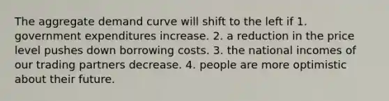 The aggregate demand curve will shift to the left if 1. government expenditures increase. 2. a reduction in the price level pushes down borrowing costs. 3. the national incomes of our trading partners decrease. 4. people are more optimistic about their future.