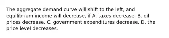 The aggregate demand curve will shift to the left​, and equilibrium income will decrease​, if A. taxes decrease. B. oil prices decrease. C. government expenditures decrease. D. the price level decreases.