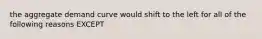 the aggregate demand curve would shift to the left for all of the following reasons EXCEPT