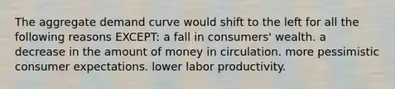 The aggregate demand curve would shift to the left for all the following reasons EXCEPT: a fall in consumers' wealth. a decrease in the amount of money in circulation. more pessimistic consumer expectations. lower labor productivity.