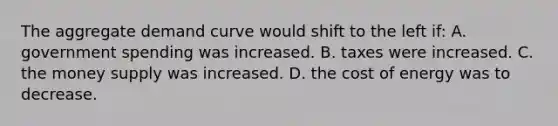 The aggregate demand curve would shift to the left if: A. government spending was increased. B. taxes were increased. C. the money supply was increased. D. the cost of energy was to decrease.