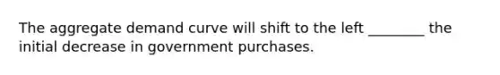 The aggregate demand curve will shift to the left​ ________ the initial decrease in government purchases.