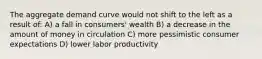 The aggregate demand curve would not shift to the left as a result of: A) a fall in consumers' wealth B) a decrease in the amount of money in circulation C) more pessimistic consumer expectations D) lower labor productivity