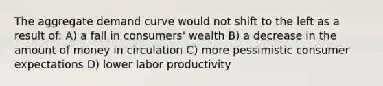 The aggregate demand curve would not shift to the left as a result of: A) a fall in consumers' wealth B) a decrease in the amount of money in circulation C) more pessimistic consumer expectations D) lower labor productivity