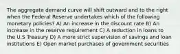 The aggregate demand curve will shift outward and to the right when the Federal Reserve undertakes which of the following monetary policies? A) An increase in the discount rate B) An increase in the reserve requirement C) A reduction in loans to the U.S Treasury D) A more strict supervision of savings and loan institutions E) Open market purchases of government securities