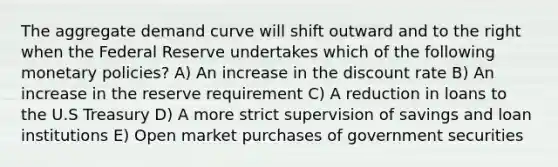 The aggregate demand curve will shift outward and to the right when the Federal Reserve undertakes which of the following monetary policies? A) An increase in the discount rate B) An increase in the reserve requirement C) A reduction in loans to the U.S Treasury D) A more strict supervision of savings and loan institutions E) Open market purchases of government securities