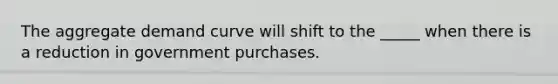 The aggregate demand curve will shift to the _____ when there is a reduction in government purchases.