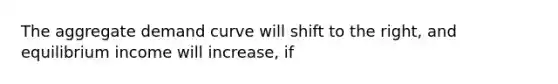 The aggregate demand curve will shift to the right, and equilibrium income will increase, if