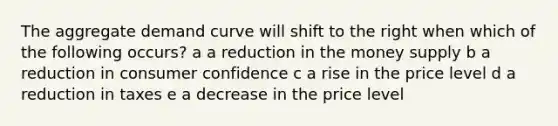 The aggregate demand curve will shift to the right when which of the following occurs? a a reduction in the money supply b a reduction in consumer confidence c a rise in the price level d a reduction in taxes e a decrease in the price level