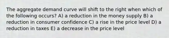 The aggregate demand curve will shift to the right when which of the following occurs? A) a reduction in the money supply B) a reduction in consumer confidence C) a rise in the price level D) a reduction in taxes E) a decrease in the price level